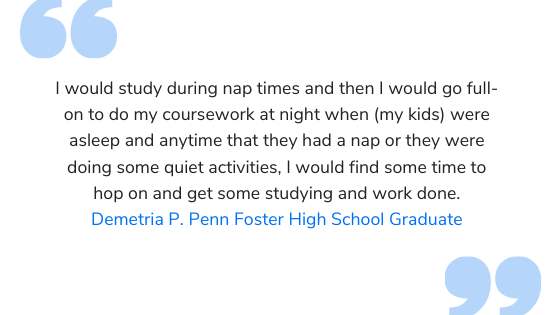 quote: I would study during nap times and then I would go full-on to do my coursework at night when (my  kids) were asleep and anytime that they had a nap or they were doing some quiet activities, I would find some time to hop on and get some studying and work done.