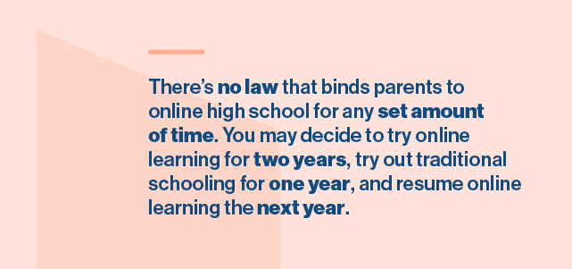 There’s no law that binds parents to online high school for any set amount of time. You may decide to try online learning for two years, try out traditional schooling for one year, and resume online learning the next year.
