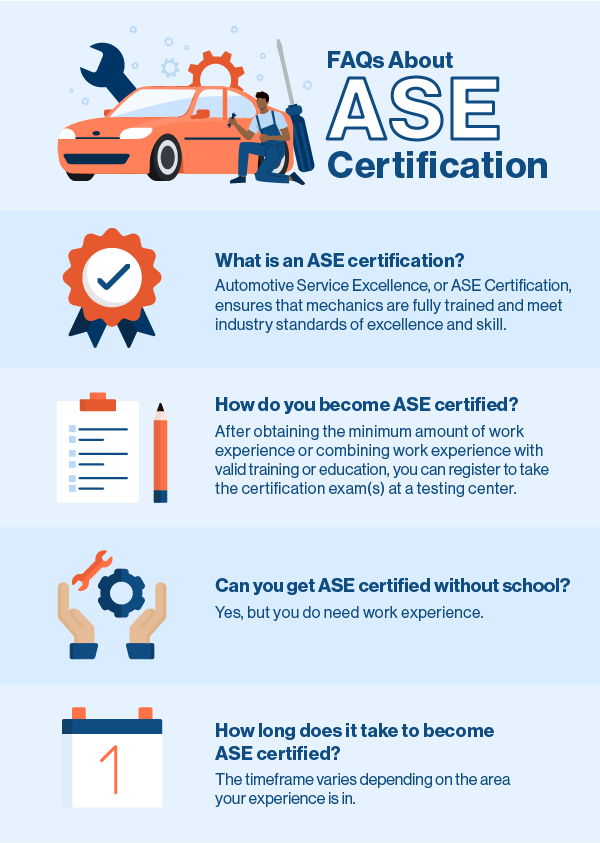 FAQs about ASE Certification Q: What is an ASE certification? A: Automotive Service Excellence, or ASE Certification, ensures that mechanics are fully trained and meet industry standards of excellence and skill. Q: How to become ASE certified? A: After obtaining the minimum amount of work experience or combining work experience with valid training or education, you can register to take the certification exam(s) at a testing center. Q: Can you get ASE certified without school? A: Yes, but you do need work experience. Q: How long does it take to become ASE certified? A: The timeframe varies depending on the area your experience is in.