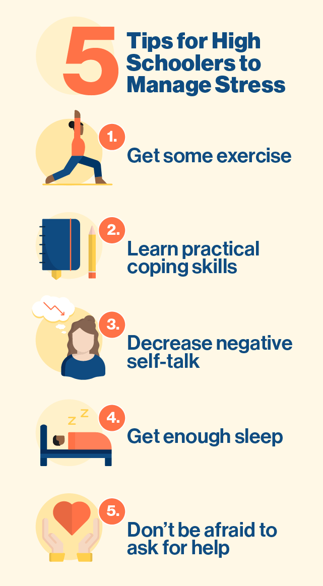 5 Tips for High Schoolers to Manage Stress Exercise Learn Practical Coping Skills Decrease Negative Self-talk Get Enough Sleep Don’t be afraid to ask for help.